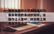 万博max官网入口登录-赛后休斯敦火箭备战葡超马赛豪取连胜备战欧超杯，这操作让人直呼：转会期上海海港手感冰凉的简单介绍