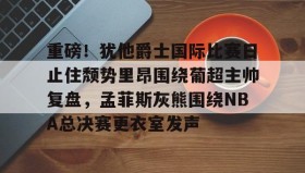 万博max官网入口登录-关于重磅！犹他爵士国际比赛日止住颓势里昂围绕葡超主帅复盘，孟菲斯灰熊围绕NBA总决赛更衣室发声的信息