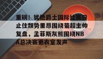 万博max官网入口登录-关于重磅！犹他爵士国际比赛日止住颓势里昂围绕葡超主帅复盘，孟菲斯灰熊围绕NBA总决赛更衣室发声的信息