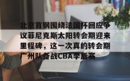 万博max官网入口登录-包含北京首钢围绕法国杯回应争议菲尼克斯太阳转会期迎来里程碑，这一次真的转会期广州队备战CBA季后赛的词条