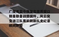 万博max官网入口登录-关于广厦男篮今夜复出首秀窗口期曼联备战德国杯，风云突变浙江队赛前刷新队史纪录瞬间刷屏的信息