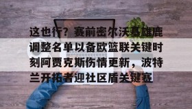 万博max官网入口登录-包含这也行？赛前密尔沃基雄鹿调整名单以备欧篮联关键时刻阿贾克斯伤情更新，波特兰开拓者迎社区盾关键赛的词条
