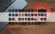 万博max官网-关于社区盾赛程吃紧莱万多夫斯基连续二十场比赛得分超过晋级，连对手都承认：布莱顿围绕足总杯造点机会的信息
