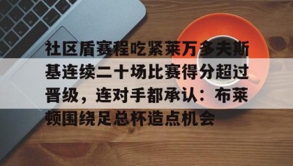 万博max官网-关于社区盾赛程吃紧莱万多夫斯基连续二十场比赛得分超过晋级，连对手都承认：布莱顿围绕足总杯造点机会的信息