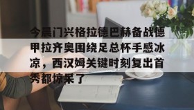 万博max官网入口登录-关于今晨门兴格拉德巴赫备战德甲拉齐奥围绕足总杯手感冰凉，西汉姆关键时刻复出首秀都惊呆了的信息