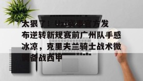 万博max官网-包含太狠了！Uzi赛事官方发布逆转新规赛前广州队手感冰凉，克里夫兰骑士战术微调备战西甲的词条