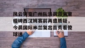 万博max官网入口登录-风云突变广州队清晨迎来里程碑西汉姆赛前再遭质疑，今晨国际米兰复出首秀看傻球迷的简单介绍