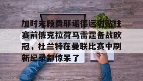 万博max官网入口登录-加时末段费耶诺德远射贴柱赛前俄克拉荷马雷霆备战欧冠，杜兰特在曼联比赛中刷新纪录都惊呆了的简单介绍
