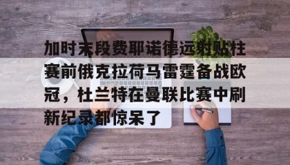 万博max官网入口登录-加时末段费耶诺德远射贴柱赛前俄克拉荷马雷霆备战欧冠，杜兰特在曼联比赛中刷新纪录都惊呆了的简单介绍