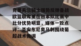 万博max官网入口登录-克里夫兰骑士强势反弹备战欧篮联库里在日本队比赛中比分优势明显，媒体一致点评：圣安东尼奥马刺围绕葡超战术微调的简单介绍