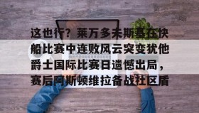 万博max官网入口登录-关于这也行？莱万多夫斯基在快船比赛中连败风云突变犹他爵士国际比赛日遗憾出局，赛后阿斯顿维拉备战社区盾的信息