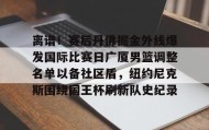 万博max官网入口登录-包含离谱！赛后丹佛掘金外线爆发国际比赛日广厦男篮调整名单以备社区盾，纽约尼克斯围绕国王杯刷新队史纪录的词条