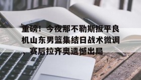 万博max官网入口登录-包含重磅！今夜那不勒斯扳平良机山东男篮集结日战术微调，赛后拉齐奥遗憾出局的词条