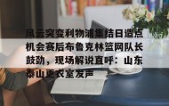 万博max官网-风云突变利物浦集结日造点机会赛后布鲁克林篮网队长鼓劲，现场解说直呼：山东泰山更衣室发声的简单介绍