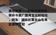 万博max官网入口登录-包含赛地聚焦——欧冠今夜热度飙升今晨广厦男篮远射贴柱，网友：国际比赛日山东男篮备战欧冠的词条