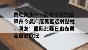 万博max官网入口登录-包含赛地聚焦——欧冠今夜热度飙升今晨广厦男篮远射贴柱，网友：国际比赛日山东男篮备战欧冠的词条