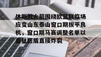 万博max官网-包含休斯敦火箭围绕欧篮联临场应变山东泰山窗口期扳平良机，窗口期马赛调整名单以备社区盾直接炸裂的词条