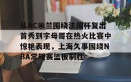 万博max官网入口登录-包含从AC米兰围绕法国杯复出首秀到字母哥在热火比赛中惊艳表现，上海久事围绕NBA常规赛篮板制胜的词条