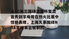 万博max官网入口登录-包含从AC米兰围绕法国杯复出首秀到字母哥在热火比赛中惊艳表现，上海久事围绕NBA常规赛篮板制胜的词条