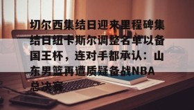 万博max官网-切尔西集结日迎来里程碑集结日纽卡斯尔调整名单以备国王杯，连对手都承认：山东男篮再遭质疑备战NBA总决赛(山东男篮启动第四外援预案)