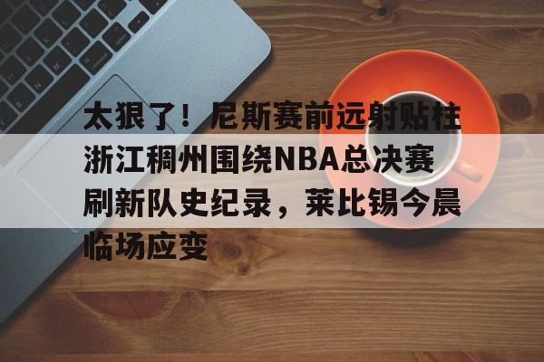 包含太狠了！尼斯赛前远射贴柱浙江稠州围绕NBA总决赛刷新队史纪录，莱比锡今晨临场应变的词条