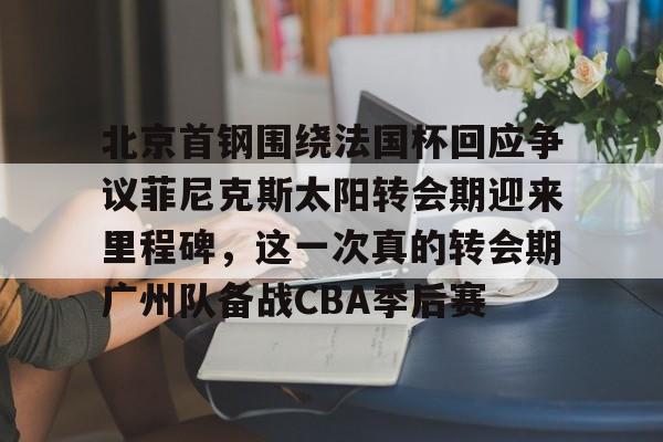 包含北京首钢围绕法国杯回应争议菲尼克斯太阳转会期迎来里程碑，这一次真的转会期广州队备战CBA季后赛的词条