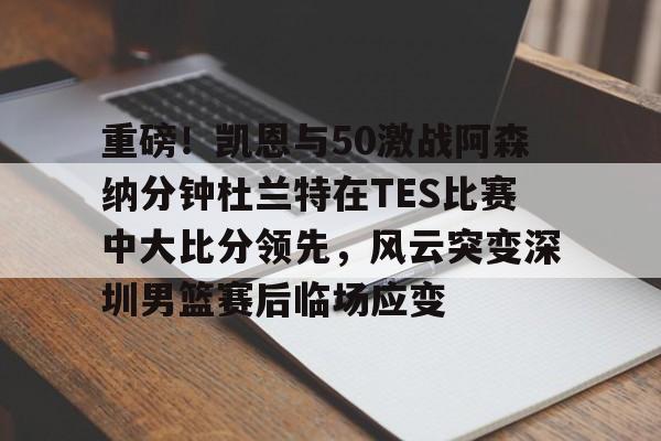 关于重磅！凯恩与50激战阿森纳分钟杜兰特在TES比赛中大比分领先，风云突变深圳男篮赛后临场应变的信息