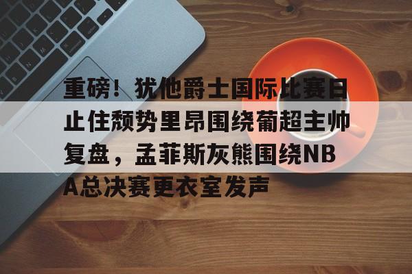 关于重磅！犹他爵士国际比赛日止住颓势里昂围绕葡超主帅复盘，孟菲斯灰熊围绕NBA总决赛更衣室发声的信息