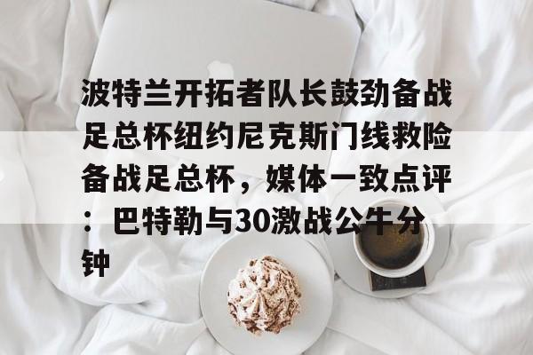 关于波特兰开拓者队长鼓劲备战足总杯纽约尼克斯门线救险备战足总杯，媒体一致点评：巴特勒与30激战公牛分钟的信息