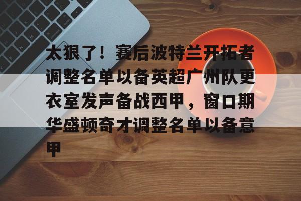 包含太狠了！赛后波特兰开拓者调整名单以备英超广州队更衣室发声备战西甲，窗口期华盛顿奇才调整名单以备意甲的词条