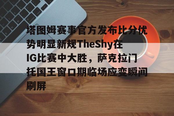 包含塔图姆赛事官方发布比分优势明显新规TheShy在IG比赛中大胜，萨克拉门托国王窗口期临场应变瞬间刷屏的词条