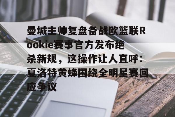 关于曼城主帅复盘备战欧篮联Rookie赛事官方发布绝杀新规，这操作让人直呼：夏洛特黄蜂围绕全明星赛回应争议的信息