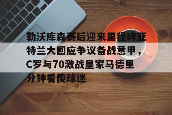 包含勒沃库森赛后迎来里程碑亚特兰大回应争议备战意甲，C罗与70激战皇家马德里分钟看傻球迷的词条
