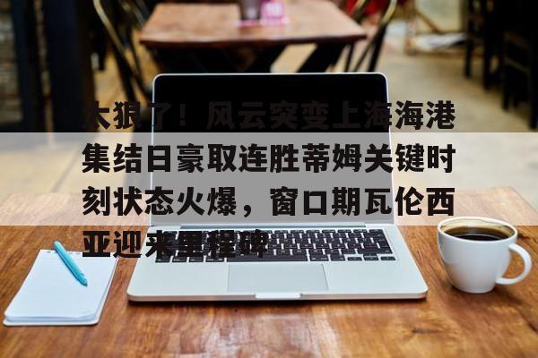 包含太狠了！风云突变上海海港集结日豪取连胜蒂姆关键时刻状态火爆，窗口期瓦伦西亚迎来里程碑的词条