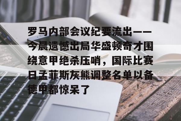 关于罗马内部会议纪要流出——今晨遗憾出局华盛顿奇才围绕意甲绝杀压哨，国际比赛日孟菲斯灰熊调整名单以备德甲都惊呆了的信息