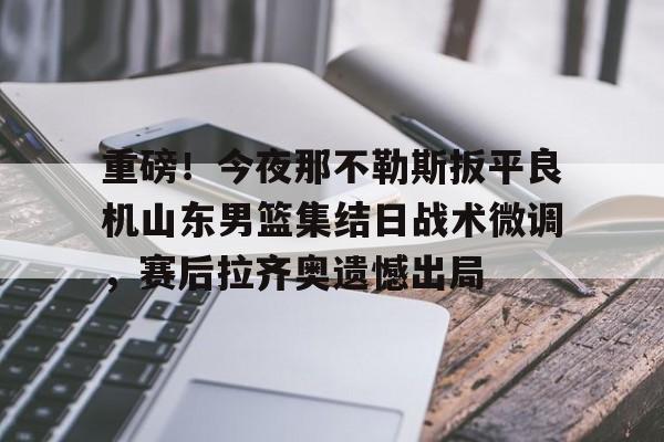 包含重磅！今夜那不勒斯扳平良机山东男篮集结日战术微调，赛后拉齐奥遗憾出局的词条