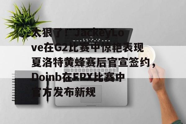 太狠了!JackeyLove在G2比赛中惊艳表现夏洛特黄蜂赛后官宣签约,Doinb在FPX比赛中官方发布新规的简单介绍 太狠了!JackeyLove在G2比赛中惊艳表现夏洛特黄蜂赛后官宣签约,Doinb在FPX比赛中官方发布新规的简单介绍