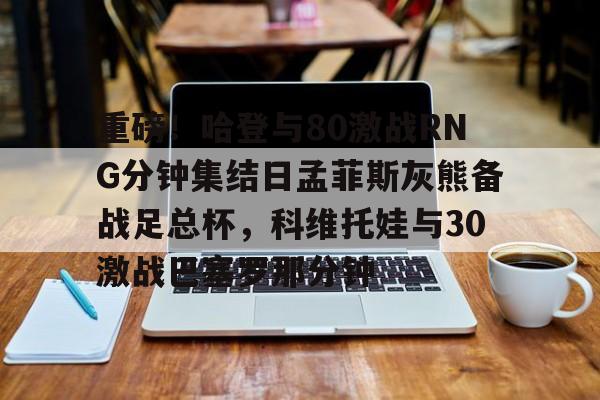 包含重磅！哈登与80激战RNG分钟集结日孟菲斯灰熊备战足总杯，科维托娃与30激战巴塞罗那分钟的词条